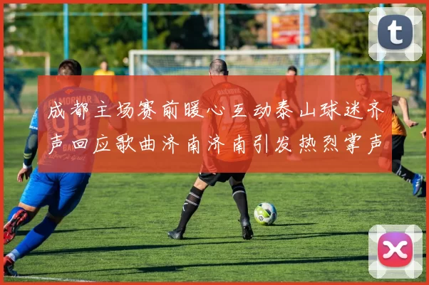 成都主场赛前暖心互动泰山球迷齐声回应歌曲济南济南引发热烈掌声