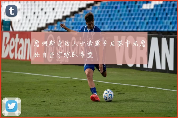 詹姆斯身边人士透露季后赛中老詹独自坚守球队希望