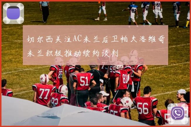 切尔西关注AC米兰后卫帕夫洛维奇米兰积极推动续约谈判