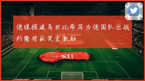 德媒报道乌尔比希若为德国队出战科隆将获奖金激励