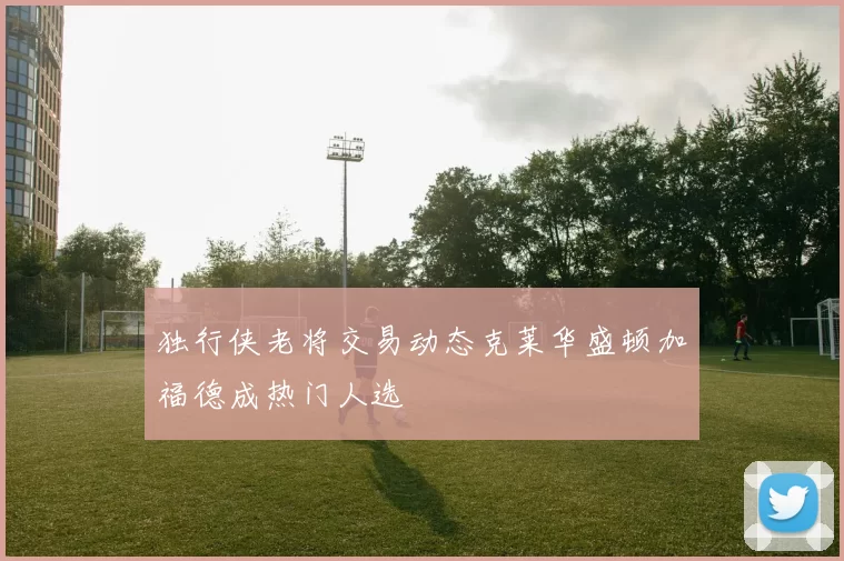独行侠老将交易动态克莱华盛顿加福德成热门人选