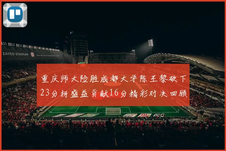 重庆师大险胜成都大学陈王黎砍下23分柯盛益贡献16分精彩对决回顾
