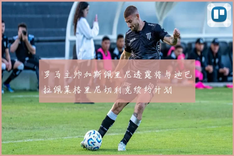 罗马主帅加斯佩里尼透露将与迪巴拉佩莱格里尼切利克续约计划
