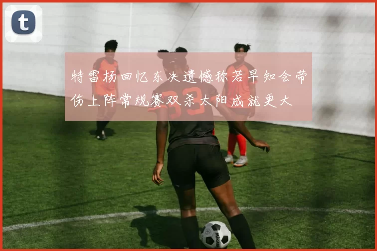 特雷杨回忆东决遗憾称若早知会带伤上阵常规赛双杀太阳成就更大