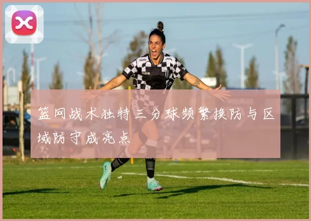 篮网战术独特三分球频繁换防与区域防守成亮点
