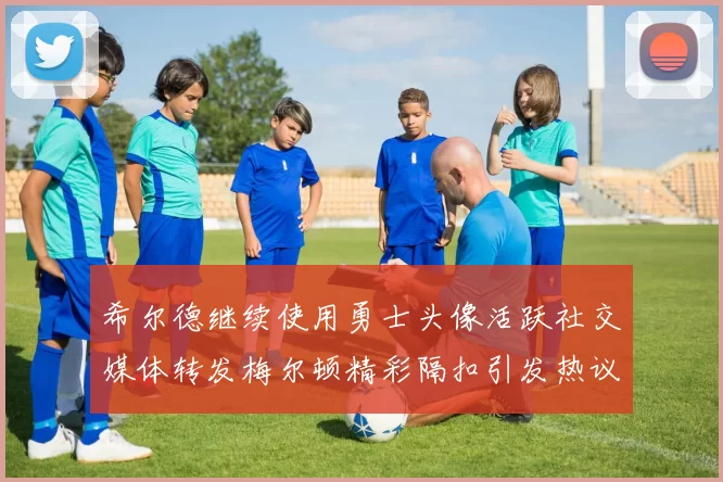 希尔德继续使用勇士头像活跃社交媒体转发梅尔顿精彩隔扣引发热议