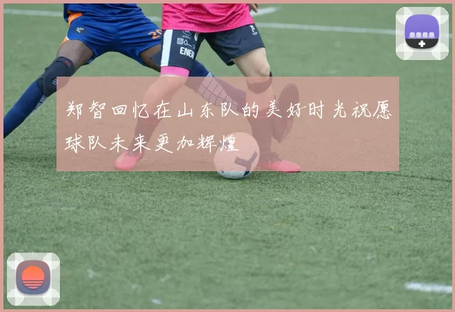 郑智回忆在山东队的美好时光祝愿球队未来更加辉煌