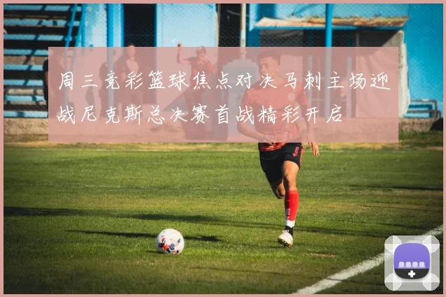 周三竞彩篮球焦点对决马刺主场迎战尼克斯总决赛首战精彩开启