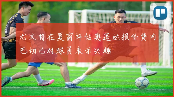 尤文将在夏窗评估奥蓬达报价费内巴切已对球员表示兴趣