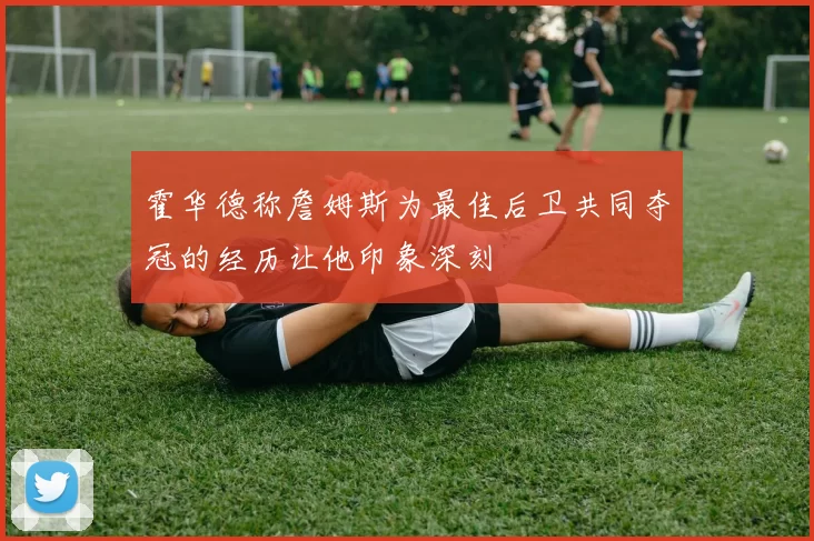霍华德称詹姆斯为最佳后卫共同夺冠的经历让他印象深刻