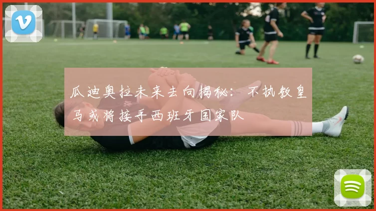 瓜迪奥拉未来去向揭秘：不执教皇马或将接手西班牙国家队