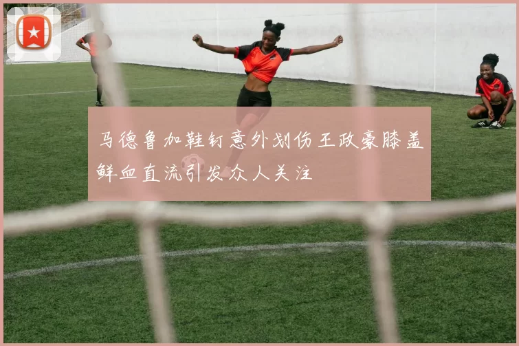 马德鲁加鞋钉意外划伤王政豪膝盖鲜血直流引发众人关注
