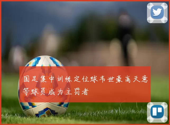 国足集中训练定位球韦世豪高天意等球员成为主罚者