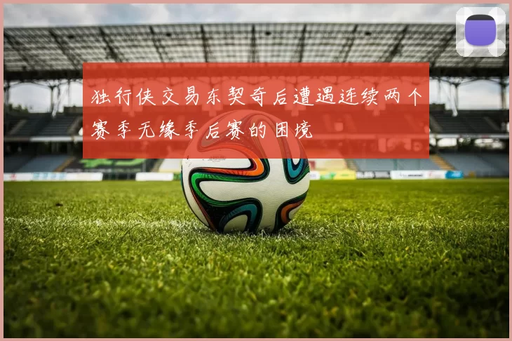 独行侠交易东契奇后遭遇连续两个赛季无缘季后赛的困境